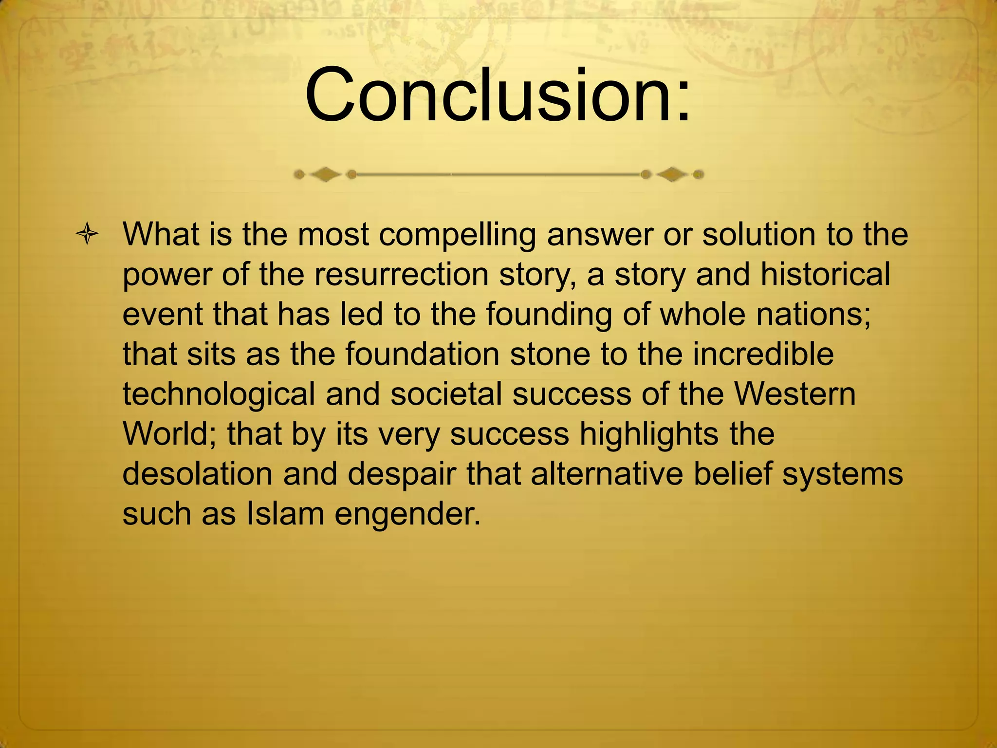 Conclusion:
 What is the most compelling answer or solution to the
  power of the resurrection story, a story and historical
  event that has led to the founding of whole nations;
  that sits as the foundation stone to the incredible
  technological and societal success of the Western
  World; that by its very success highlights the
  desolation and despair that alternative belief systems
  such as Islam engender.
 