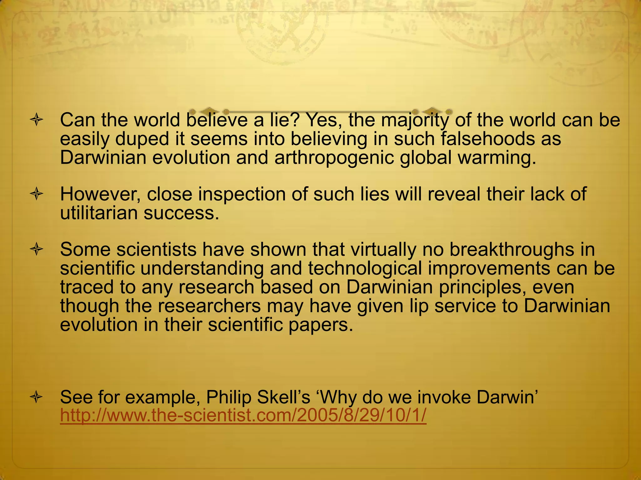  Can the world believe a lie? Yes, the majority of the world can be
  easily duped it seems into believing in such falsehoods as
  Darwinian evolution and arthropogenic global warming.
 However, close inspection of such lies will reveal their lack of
  utilitarian success.
 Some scientists have shown that virtually no breakthroughs in
  scientific understanding and technological improvements can be
  traced to any research based on Darwinian principles, even
  though the researchers may have given lip service to Darwinian
  evolution in their scientific papers.


 See for example, Philip Skell’s ‘Why do we invoke Darwin’
  http://www.the-scientist.com/2005/8/29/10/1/
 