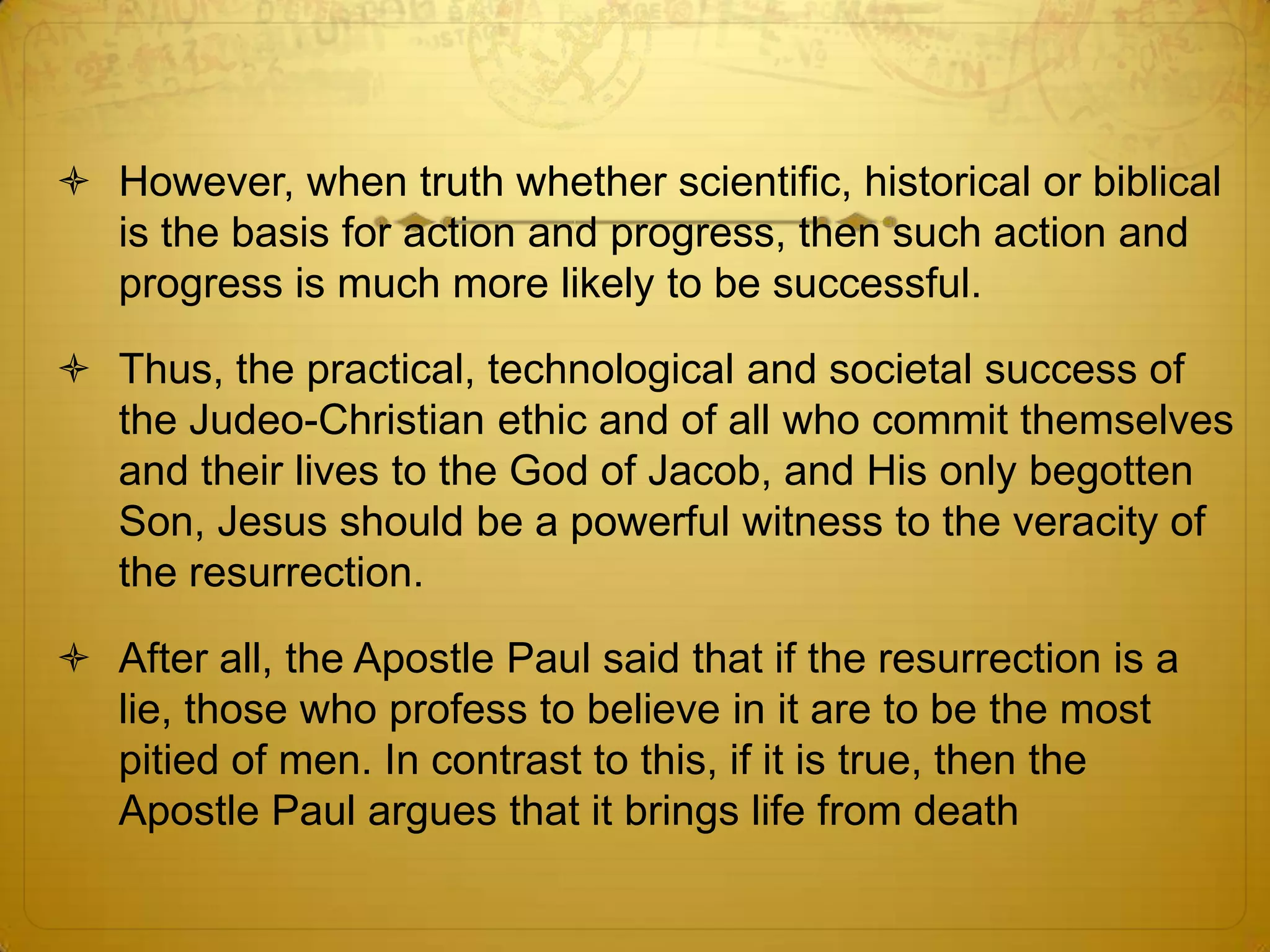  However, when truth whether scientific, historical or biblical
  is the basis for action and progress, then such action and
  progress is much more likely to be successful.

 Thus, the practical, technological and societal success of
  the Judeo-Christian ethic and of all who commit themselves
  and their lives to the God of Jacob, and His only begotten
  Son, Jesus should be a powerful witness to the veracity of
  the resurrection.

 After all, the Apostle Paul said that if the resurrection is a
  lie, those who profess to believe in it are to be the most
  pitied of men. In contrast to this, if it is true, then the
  Apostle Paul argues that it brings life from death
 