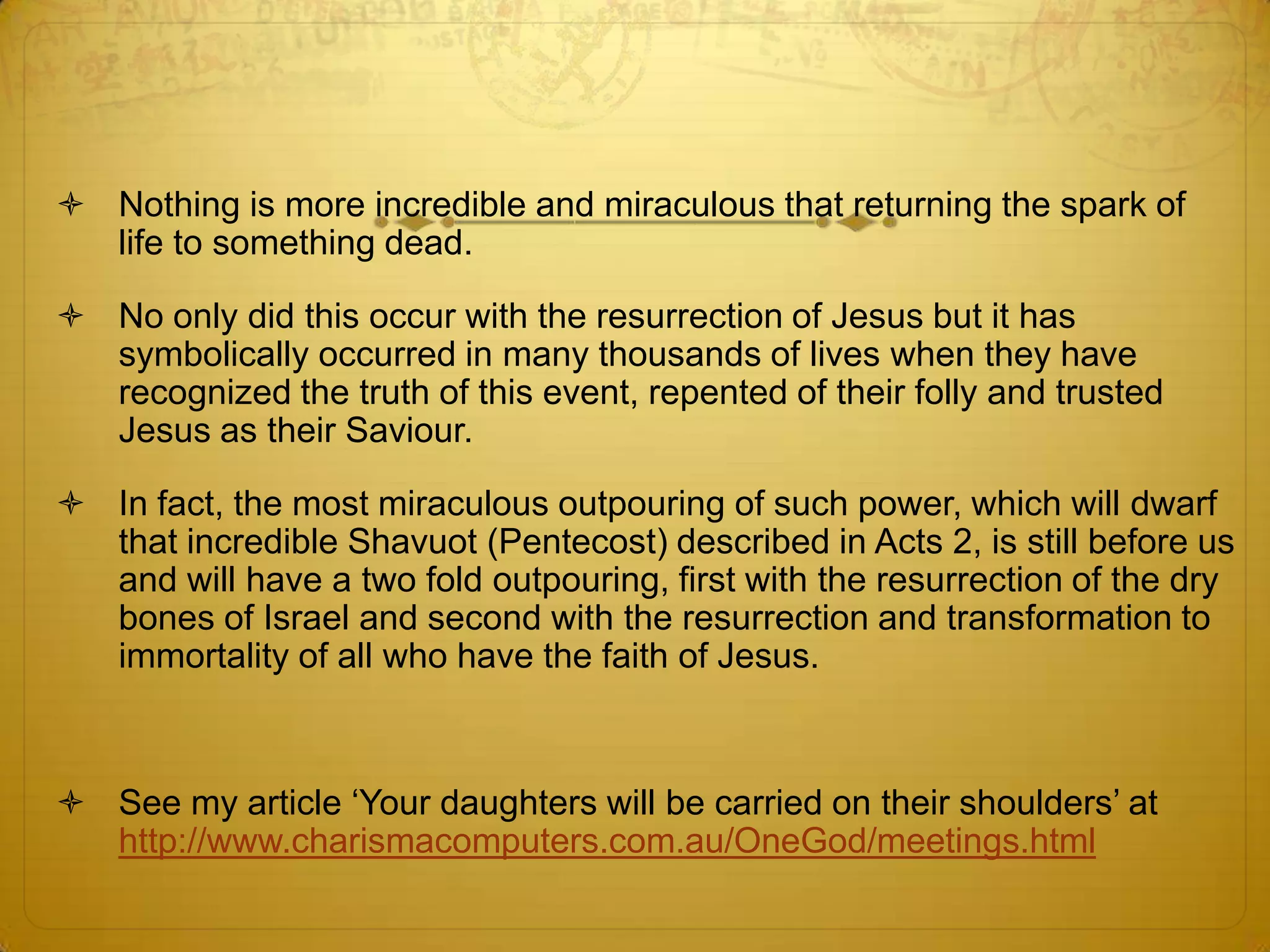  Nothing is more incredible and miraculous that returning the spark of
  life to something dead.

 No only did this occur with the resurrection of Jesus but it has
  symbolically occurred in many thousands of lives when they have
  recognized the truth of this event, repented of their folly and trusted
  Jesus as their Saviour.

 In fact, the most miraculous outpouring of such power, which will dwarf
  that incredible Shavuot (Pentecost) described in Acts 2, is still before us
  and will have a two fold outpouring, first with the resurrection of the dry
  bones of Israel and second with the resurrection and transformation to
  immortality of all who have the faith of Jesus.



 See my article ‘Your daughters will be carried on their shoulders’ at
  http://www.charismacomputers.com.au/OneGod/meetings.html
 