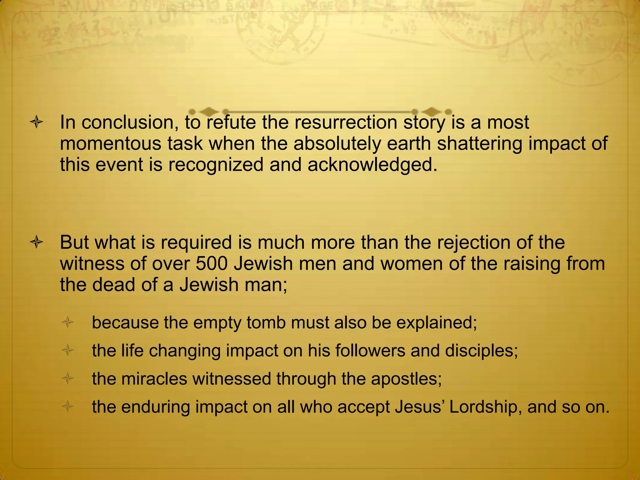  In conclusion, to refute the resurrection story is a most
  momentous task when the absolutely earth shattering impact of
  this event is recognized and acknowledged.


 But what is required is much more than the rejection of the
  witness of over 500 Jewish men and women of the raising from
  the dead of a Jewish man;
    because the empty tomb must also be explained;
    the life changing impact on his followers and disciples;
    the miracles witnessed through the apostles;
    the enduring impact on all who accept Jesus’ Lordship, and so on.
 