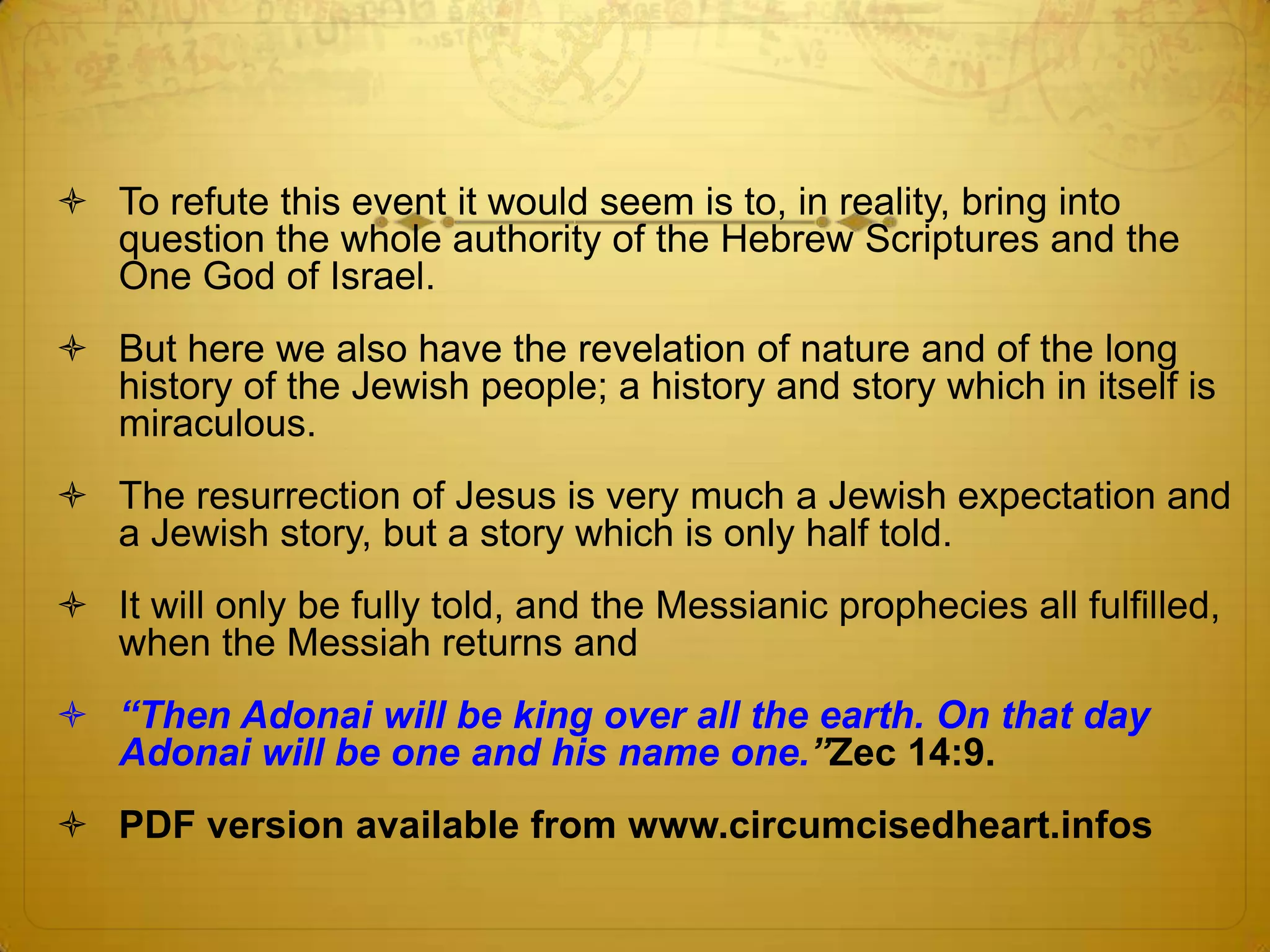  To refute this event it would seem is to, in reality, bring into
  question the whole authority of the Hebrew Scriptures and the
  One God of Israel.
 But here we also have the revelation of nature and of the long
  history of the Jewish people; a history and story which in itself is
  miraculous.
 The resurrection of Jesus is very much a Jewish expectation and
  a Jewish story, but a story which is only half told.
 It will only be fully told, and the Messianic prophecies all fulfilled,
  when the Messiah returns and
 “Then Adonai will be king over all the earth. On that day
  Adonai will be one and his name one.”Zec 14:9.
 PDF version available from www.circumcisedheart.infos
 
