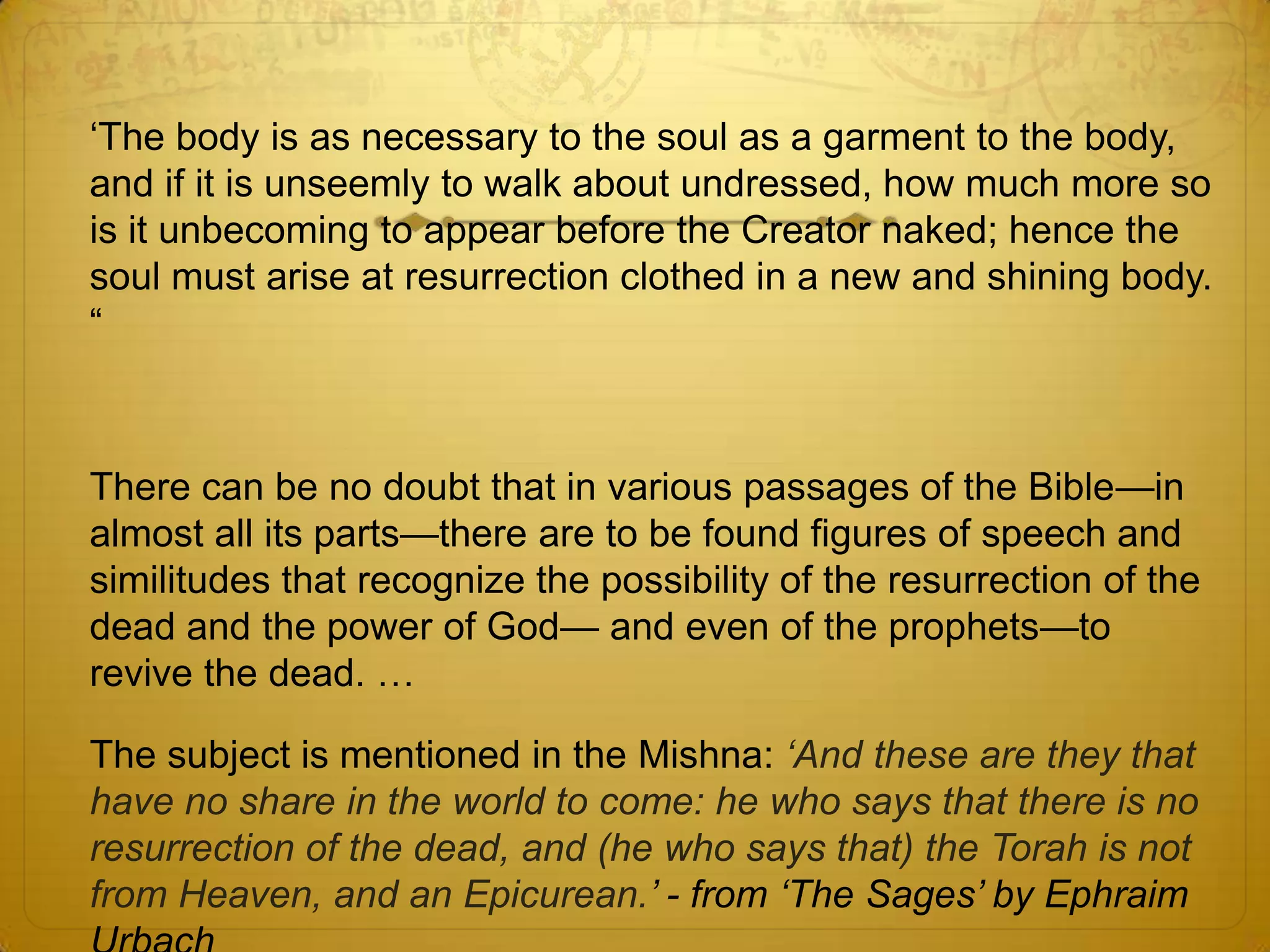 ‘The body is as necessary to the soul as a garment to the body,
and if it is unseemly to walk about undressed, how much more so
is it unbecoming to appear before the Creator naked; hence the
soul must arise at resurrection clothed in a new and shining body.
―



There can be no doubt that in various passages of the Bible—in
almost all its parts—there are to be found figures of speech and
similitudes that recognize the possibility of the resurrection of the
dead and the power of God— and even of the prophets—to
revive the dead. …

The subject is mentioned in the Mishna: „And these are they that
have no share in the world to come: he who says that there is no
resurrection of the dead, and (he who says that) the Torah is not
from Heaven, and an Epicurean.‟ - from „The Sages‟ by Ephraim
 