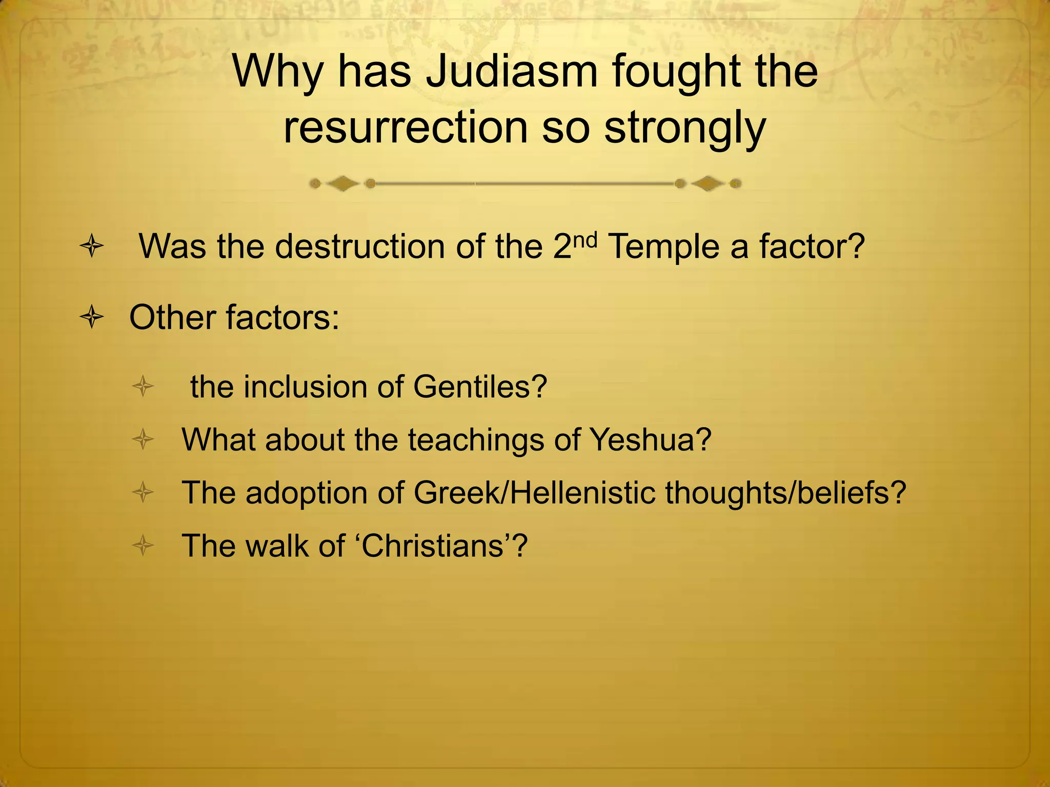 Why has Judiasm fought the
          resurrection so strongly

 Was the destruction of the 2nd Temple a factor?

 Other factors:
      the inclusion of Gentiles?
    What about the teachings of Yeshua?
    The adoption of Greek/Hellenistic thoughts/beliefs?
    The walk of ‘Christians’?
 