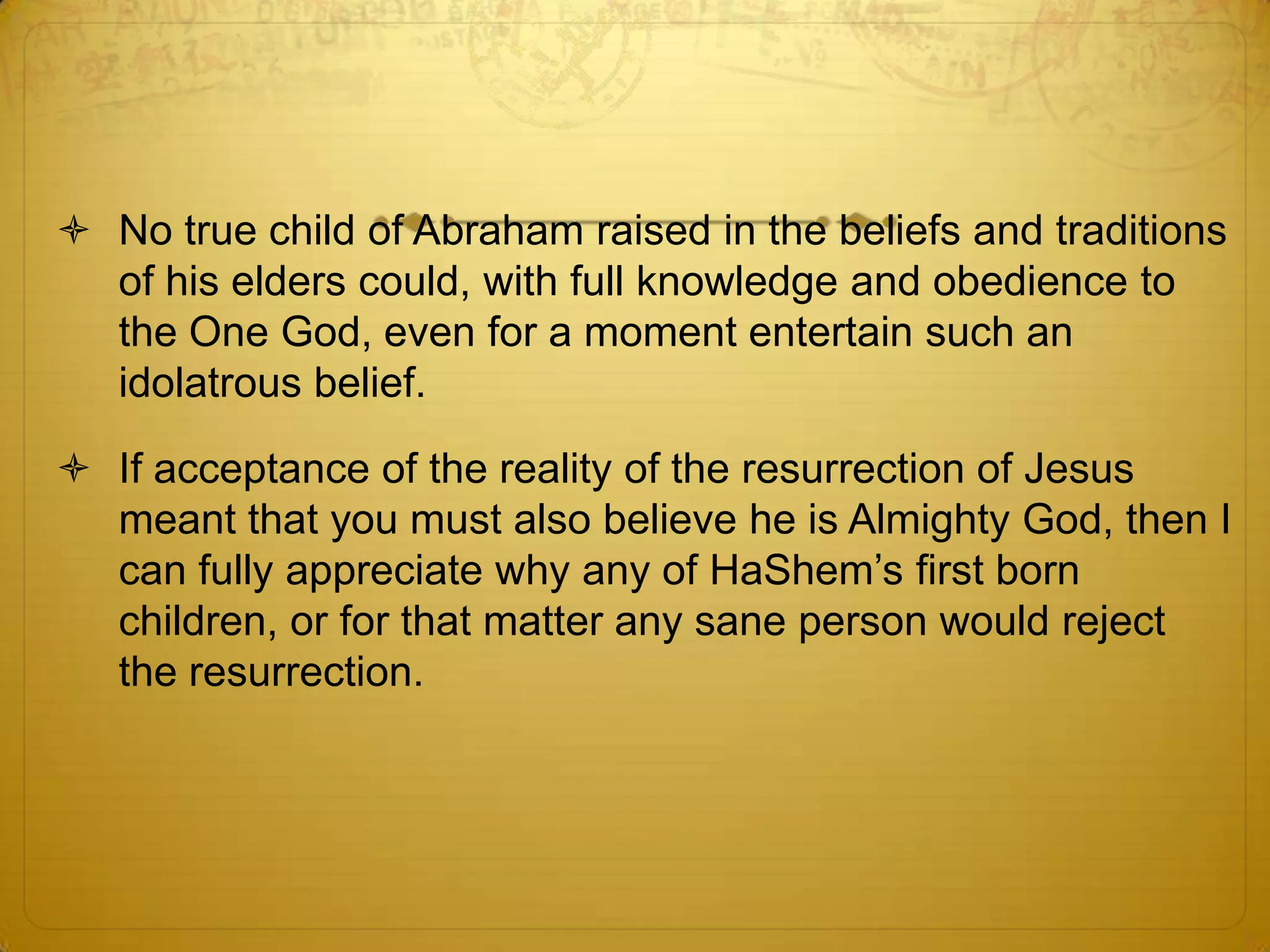 No true child of Abraham raised in the beliefs and traditions
  of his elders could, with full knowledge and obedience to
  the One God, even for a moment entertain such an
  idolatrous belief.

 If acceptance of the reality of the resurrection of Jesus
  meant that you must also believe he is Almighty God, then I
  can fully appreciate why any of HaShem’s first born
  children, or for that matter any sane person would reject
  the resurrection.
 