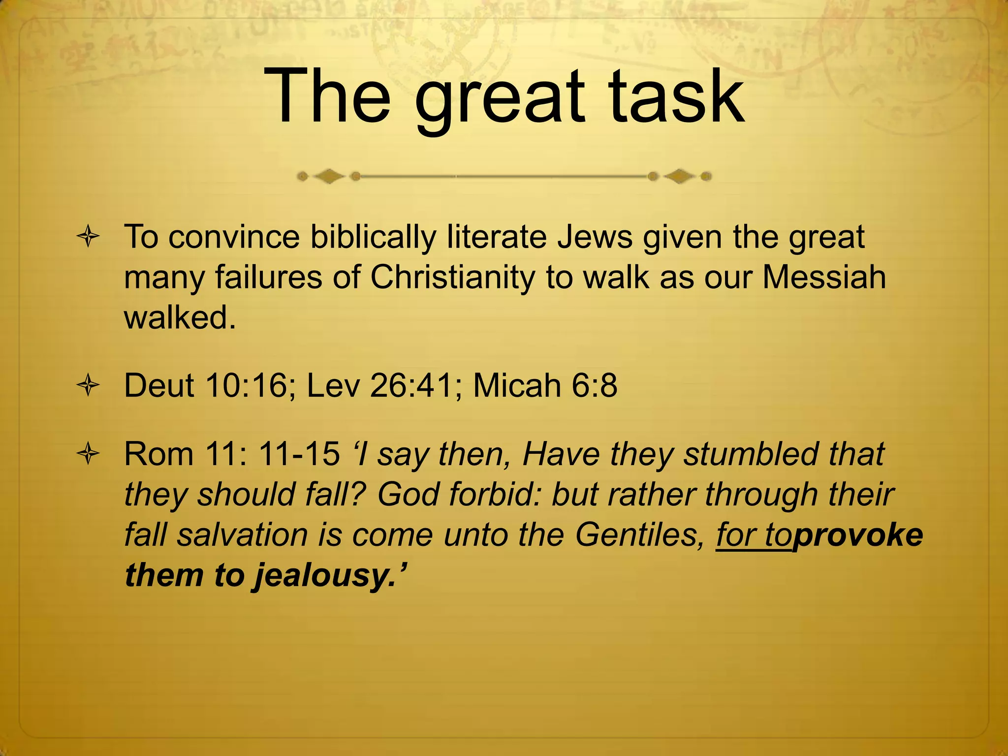 The great task
 To convince biblically literate Jews given the great
  many failures of Christianity to walk as our Messiah
  walked.

 Deut 10:16; Lev 26:41; Micah 6:8

 Rom 11: 11-15 „I say then, Have they stumbled that
  they should fall? God forbid: but rather through their
  fall salvation is come unto the Gentiles, for toprovoke
  them to jealousy.‟
 