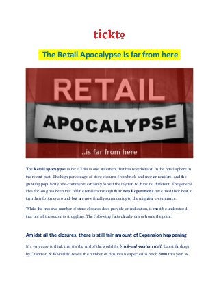 The Retail Apocalypse is far from here
The Retail apocalypse is here. This is one statement that has reverberated in the retail sphere in
the recent past. The high percentage of store closures from brick-and-mortar retailers, and the
growing popularity of e-commerce certainly forced the layman to think no different. The general
idea for long has been that offline retailers through their retail operations have tried their best to
turn their fortunes around, but are now finally surrendering to the mightier e-commerce.
While the massive number of store closures does provide an indication, it must be understood
that not all the sector is struggling. The following facts clearly drives home the point.
Amidst all the closures, there is still fair amount of Expansion happening
It’s very easy to think that it’s the end of the world for brick-and-mortar retail. Latest findings
by Cushman & Wakefield reveal the number of closures is expected to reach 5000 this year. A
 