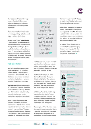 ©Criticaleye2017
“Our corporate affairs team do a huge
amount of work with Government
and external partners to make sure
implications on the retail sector are
understood.”
The stakes are high and mistakes can
be brutally punishing, so leaders need
to put a resilient plan in place.
At DHL Supply Chain, Mark Parsons,
Chief Customer Officer for the UK and
Ireland, is interested in how retailers are
dealing with these challenges. “Every
retailer has to focus on its product mix,
where it’s generating cash and the level
to which information flows up and down
the supply chain,” he advises. “Traditional
retailers can often fall down on one of
those elements.”
High Expectations
New technology continues to change
the retail experience for customers.
A prime example is Amazon, which
has opened a store in Seattle with no
checkouts – cameras and sensors are
used to identify the items a customer
takes and charges them accordingly.
Rob McWilliam, former Vice President
for Consumables at Amazon and former
Finance Director at Asda, says that “this
type of innovation is really interesting
as a cost reduction and service
improvement opportunity for retailers”.
When it comes to innovation, Rob
notes that while it may be easier to
experiment in a digital business, leaders
in traditional retail need to find different
ways to try out new ideas. “There are
some situations that are one way doors
– such as major Capex commitments –
but there are many things you can try
and if it doesn’t work, you can unwind it.
Learn the difference between one way
and two way doors. Don’t spend two
hours in the board discussing those two
ways doors, just do it,” he says.
Hesitation will cost you, as Alison
Bennett, Relationship Manager at
Criticaleye, highlights. “The customer
can shop wherever they want, whenever
they want; if you can’t respond to that
and are not agile as an organisation
then you’re going to lose,” she says.
At Waitrose, Naomi notes that having
separate teams to take the lead on
innovation has proven effective. “We
sign off as a leadership team the areas
within which we’re going to innovate
and then test fast,” she explains.
“For example, we’ll launch an idea into a
store and test customer appetite. Having
a team that works solely on this means
we don’t have to worry about all the
normal hoops you have to jump through.”
The waters may be especially choppy
for retailers, but those that batten down
the hatches will emerge stronger.
“I don’t think this is going to be a year
of retail Armageddon as some people
have suggested,” notes Rob. “However,
I do think that in order to maintain their
market share, retailers need to make sure
their sails are set according to the new
way consumers want to shop.
“In order to do this, leaders need to
be incredibly focused on managing
the short-term impact, while also
testing, learning and innovating for
the customer of the future.” 
These views were shared on a
Criticaleye Global Conference
Call. Find out more here
Alison Bennett
Relationship Manager,
Criticaleye
Naomi Gillies
Head of Future Planning &
Sustainability Development,
John Lewis Partnership
Rob McWilliam
Former Vice President,
Consumables
Amazon
Mark Parsons
Chief Customer Officer
UK&I
DHL Supply Chain
Jonathan Simmons
Senior Strategy Partner
& Lead Partner, Retail
& Consumer Products
Practice, Europe
L.E.K. Consulting
Featuring Commentary From:
Contact the contributors through:
www.criticaleye.com
We sign
off as a
leadership
team the areas
within which
we’re going
to innovate
and the
test fast
Share TweetEmail The Retail Challenge 3www.criticaleye.com
 