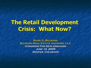 The Retail Development Crisis:  What Now? Mark G. Bulmash Bulmash Real Estate Advisors, LLC Congress For New Urbanism June 13, 2009 Denver, Colorado 