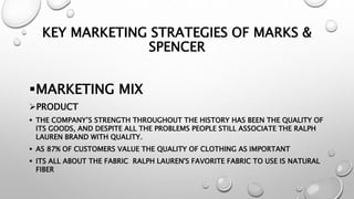 KEY MARKETING STRATEGIES OF MARKS &
SPENCER
MARKETING MIX
PRODUCT
 THE COMPANY’S STRENGTH THROUGHOUT THE HISTORY HAS BEEN THE QUALITY OF
ITS GOODS, AND DESPITE ALL THE PROBLEMS PEOPLE STILL ASSOCIATE THE RALPH
LAUREN BRAND WITH QUALITY.
 AS 87% OF CUSTOMERS VALUE THE QUALITY OF CLOTHING AS IMPORTANT
 ITS ALL ABOUT THE FABRIC RALPH LAUREN'S FAVORITE FABRIC TO USE IS NATURAL
FIBER
 
