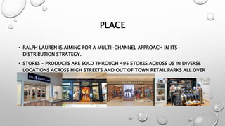 PLACE
• RALPH LAUREN IS AIMING FOR A MULTI-CHANNEL APPROACH IN ITS
DISTRIBUTION STRATEGY.
• STORES – PRODUCTS ARE SOLD THROUGH 495 STORES ACROSS US IN DIVERSE
LOCATIONS ACROSS HIGH STREETS AND OUT OF TOWN RETAIL PARKS ALL OVER
THE WORLD.
 