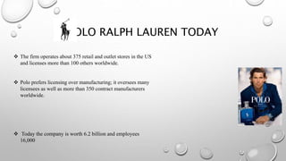 POLO RALPH LAUREN TODAY
 The firm operates about 375 retail and outlet stores in the US
and licenses more than 100 others worldwide.
 Polo prefers licensing over manufacturing; it oversees many
licensees as well as more than 350 contract manufacturers
worldwide.
 Today the company is worth 6.2 billion and employees
16,000
 