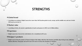 STRENGTHS
Global brand
 According to an estimate, Ralph Lauren have more than 1463 location points in asia, europe, and the middle east, and out of which
1035 stores are in the US.
Market value
 According to forbes, the market capitalization of marks and spencer in 2022 was 6.2 billion dollars.
Experience
 Ralph Lauren have been in the retail industry for a roundabout in 85 years.
Designer’s products
 Ralph Lauren bring the product of famous designers like indigo collection, blue harbour, portfolio, big & tall, per una, collezione,
limited collection, autograph, and north coast at its stores to attract the attention of customers.
 
