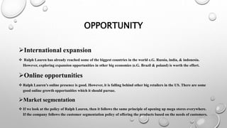 OPPORTUNITY
International expansion
 Ralph Lauren has already reached some of the biggest countries in the world e.G. Russia, india, & indonesia.
However, exploring expansion opportunities in other big economies (e.G. Brazil & poland) is worth the effort.
Online opportunities
 Ralph Lauren’s online presence is good. However, it is falling behind other big retailers in the US. There are some
good online growth opportunities which it should pursue.
Market segmentation
 If we look at the policy of Ralph Lauren, then it follows the same principle of opening up mega stores everywhere.
If the company follows the customer segmentation policy of offering the products based on the needs of customers.
 