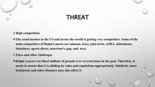 THREAT
High competition
The retail market in the US and across the world is getting very competitive. Some of the
main competitors of Ralph Lauren are amazon, tesco, john lewis, ASDA, debenhams,
Sainsbury, sports direct, morrison's, gap, and next.
Fines and other challenges
Ralph Lauren was fined millions of pounds over several issues in the past. Therefore, it
needs to ensure that it is abiding by rules and regulations appropriately. Similarly, more
lockdowns and other disasters may also affect it
 