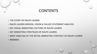 CONTENTS
• THE STORY OF RALPH LAUREN
• RALPH LAUREN MISSION, VISION & VALUES STATEMENT ANALYSIS
• KEY VISUAL MARKETING FACTORS OF RALPH LAUREN
• KEY MARKETING STRATEGIES OF RALPH LAUREN
• SWOT ANALYSIS OF THE RETAIL MARKETING STRATEGY OF RALPH LAUREN
• REMARKS
 