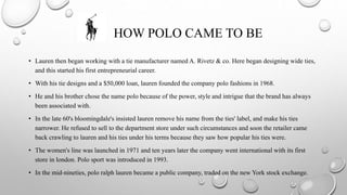 HOW POLO CAME TO BE
• Lauren then began working with a tie manufacturer named A. Rivetz & co. Here began designing wide ties,
and this started his first entrepreneurial career.
• With his tie designs and a $50,000 loan, lauren founded the company polo fashions in 1968.
• He and his brother chose the name polo because of the power, style and intrigue that the brand has always
been associated with.
• In the late 60's bloomingdale's insisted lauren remove his name from the ties' label, and make his ties
narrower. He refused to sell to the department store under such circumstances and soon the retailer came
back crawling to lauren and his ties under his terms because they saw how popular his ties were.
• The women's line was launched in 1971 and ten years later the company went international with its first
store in london. Polo sport was introduced in 1993.
• In the mid-nineties, polo ralph lauren became a public company, traded on the new York stock exchange.
 