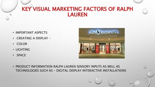 KEY VISUAL MARKETING FACTORS OF RALPH
LAUREN
• IMPORTANT ASPECTS
• CREATING A DISPLAY –
• COLOR
• LIGHTING
• SPACE
• PRODUCT INFORMATION RALPH LAUREN SENSORY INPUTS AS WELL AS
TECHNOLOGIES SUCH AS - DIGITAL DISPLAY INTERACTIVE INSTALLATIONS
 