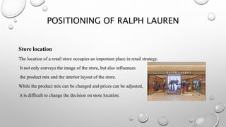 POSITIONING OF RALPH LAUREN
Store location
The location of a retail store occupies an important place in retail strategy.
It not only conveys the image of the store, but also influences
the product mix and the interior layout of the store.
While the product mix can be changed and prices can be adjusted,
it is difficult to change the decision on store location.
 
