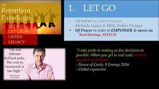 1. LET GO
• Of talent we cannot sustain
Melinda Gates & IBM, Didier Elzinga
• Of Power in order to EMPOWER & move on
Reed Hastings, NETFLIX
- LET GO
- LET GROW
- LISTEN
- LEGACY
"I take pride in making as few decisions as
possible. When you get to real scale, most of
my job is just vision.”
- House of Cards, 9 Emmys 2016
- Global expansion
The
Retention
Paradigm
 