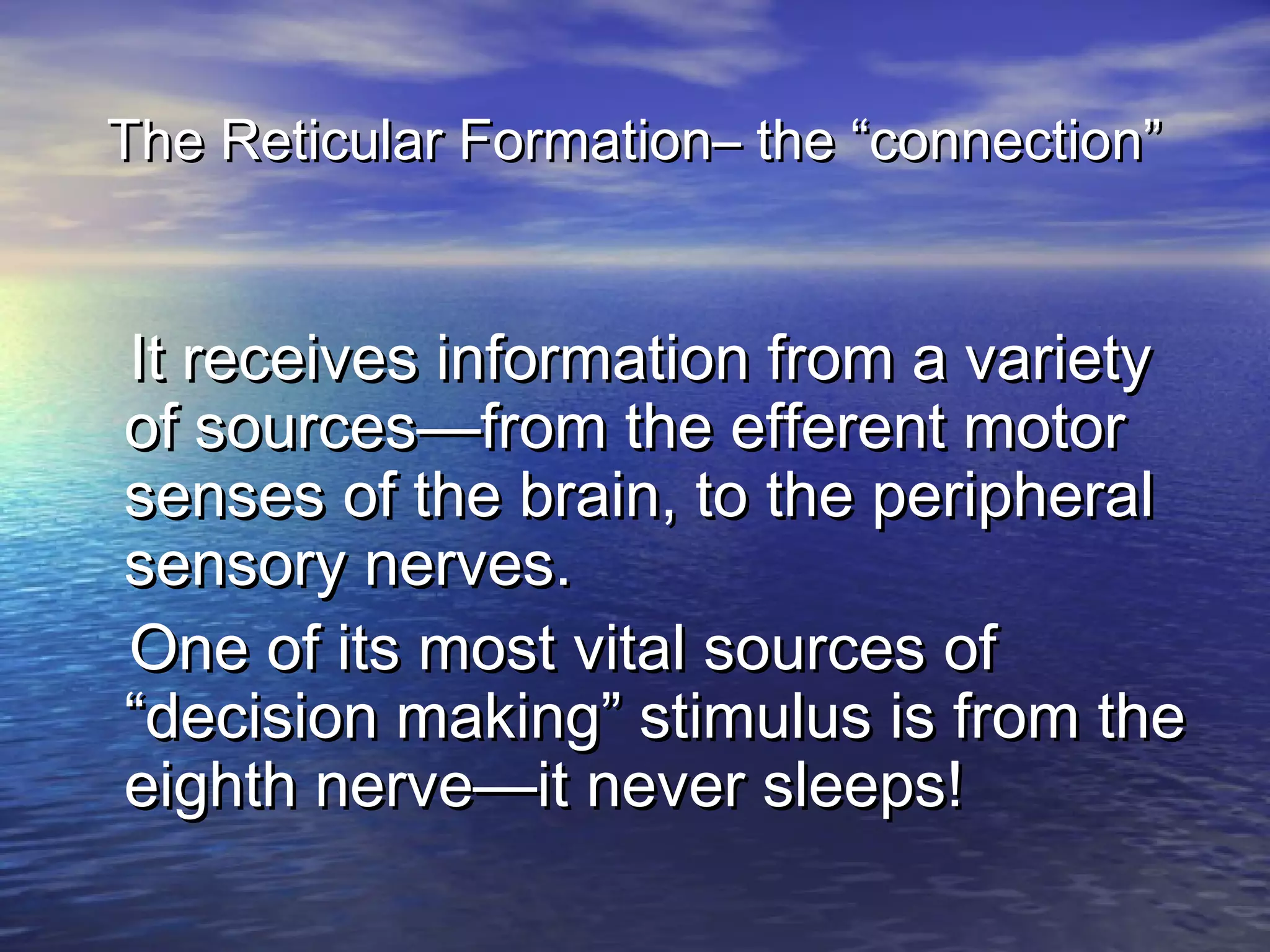 The Reticular Formation– the “connection”


It receives information from a variety
of sources—from the efferent motor
senses of the brain, to the peripheral
sensory nerves.
One of its most vital sources of
“decision making” stimulus is from the
eighth nerve—it never sleeps!
 