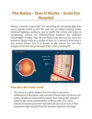 Retina is mainly responsible for converting the incoming light into
nerve signals, which is how the eyes can see objects clearly under
different lighting conditions, day or night. The retina also helps in
recognizing colours by differentiating between the different
wavelengths of light. And, do you know how you can see even the
minutest things such as a strand of hair, or a speck of dust even a
few meters away? Yes, it is thanks to the retina. You can thus
imagine what one can go through if the retina is damaged!
How does the retina work?
 The retina is a plate shaped structure that is a quarter
millimeters in thickness, and consists of three layers of nerve-cell
bodies, which are separated by layers that contain the synapses
made by the axons and dendrites of these cells. The retina
consists of sensory neurons and intricate neural circuits, which
respond to light and perform the primary functions of image
 