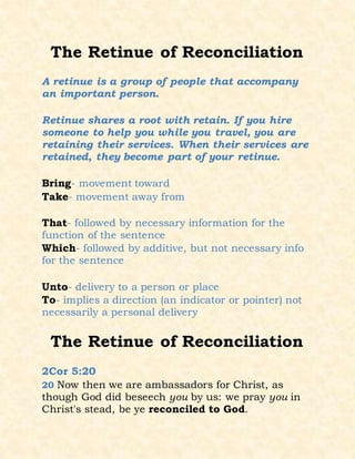 The Retinue of Reconciliation
A retinue is a group of people that accompany
an important person.
Retinue shares a root with retain. If you hire
someone to help you while you travel, you are
retaining their services. When their services are
retained, they become part of your retinue.
Bring- movement toward
Take- movement away from
That- followed by necessary information for the
function of the sentence
Which- followed by additive, but not necessary info
for the sentence
Unto- delivery to a person or place
To- implies a direction (an indicator or pointer) not
necessarily a personal delivery
The Retinue of Reconciliation
2Cor 5:20
20 Now then we are ambassadors for Christ, as
though God did beseech you by us: we pray you in
Christ's stead, be ye reconciled to God.
 