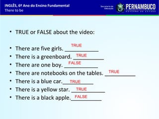 • TRUE or FALSE about the video:
• There are five girls. ___________
• There is a greenboard. __________
• There are one boy. ___________
• There are notebooks on the tables. __________
• There is a blue car.__________
• There is a yellow star. ___________
• There is a black apple.__________
TRUE
TRUE
TRUE
TRUE
FALSE
FALSE
TRUE
INGLÊS, 6º Ano do Ensino Fundamental
There to be
 