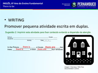 • WRITING
Promover pequena atividade escrita em duplas.
School_________________________________________________ Grade: _____
Students: ___________________________ ______________________________
Activity Date___/___/___
In the Picture, _______________ a house, _______________two
trees, ________________ a door, ______________four windows.
Sugestão 2: Imprimir esta atividade para fixar conteúdo evitando a dispersão da atenção.
there is
there is
there are
there are
INGLÊS, 6º Ano do Ensino Fundamental
There to be
Imagem: Chemalug / GNU Free
Documentation License..
 
