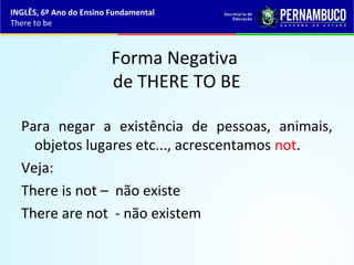 Forma Negativa
de THERE TO BE
Para negar a existência de pessoas, animais,
objetos lugares etc..., acrescentamos not.
Veja:
There is not – não existe
There are not - não existem
INGLÊS, 6º Ano do Ensino Fundamental
There to be
 