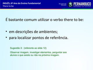É bastante comum utilizar o verbo there to be:
• em descrições de ambientes;
• para localizar pontos de referência.
Sugestão 3: (referente ao slide 12)
Observar imagem, investigar elementos, perguntar aos
alunos o que existe ou não na próxima imagem.
INGLÊS, 6º Ano do Ensino Fundamental
There to be
 
