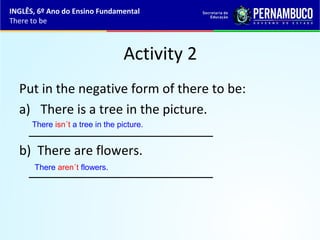 Activity 2
Put in the negative form of there to be:
a) There is a tree in the picture.
__________________________
b) There are flowers.
__________________________
There isn´t a tree in the picture.
There aren´t flowers.
INGLÊS, 6º Ano do Ensino Fundamental
There to be
 