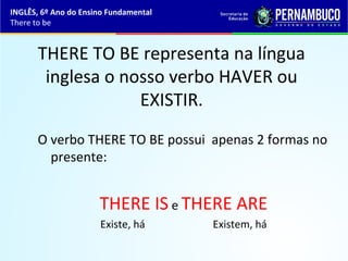 INGLÊS, 6º Ano do Ensino Fundamental
There to be
THERE TO BE representa na língua
inglesa o nosso verbo HAVER ou
EXISTIR.
O verbo THERE TO BE possui apenas 2 formas no
presente:
THERE IS e THERE ARE
Existe, há Existem, há
 