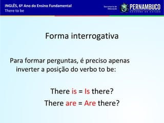 Forma interrogativa
Para formar perguntas, é preciso apenas
inverter a posição do verbo to be:
There is = Is there?
There are = Are there?
INGLÊS, 6º Ano do Ensino Fundamental
There to be
 