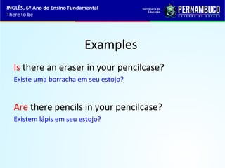 Examples
Is there an eraser in your pencilcase?
Existe uma borracha em seu estojo?
Are there pencils in your pencilcase?
Existem lápis em seu estojo?
INGLÊS, 6º Ano do Ensino Fundamental
There to be
 