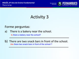 Activity 3
Forme perguntas:
a) There is a bakery near the school.
__________________________________
b) There are two snack bars in front of the school.
_______________________________________
Is there a bakery near the school?
Are there two snack bars in front of the school ?
INGLÊS, 6º Ano do Ensino Fundamental
There to be
 