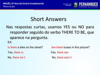 Short Answers
Nas respostas curtas, usamos YES ou NO para
responder seguido do verbo THERE TO BE, que
aparece na pergunta.
EX:
Is there a bike on the street? Are there buses in this picture?
Yes, there is. Yes, there are.
No, there isn´t. No, there aren´t.
INGLÊS, 6º Ano do Ensino Fundamental
There to be
 