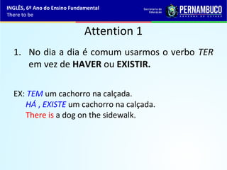 Attention 1
1. No dia a dia é comum usarmos o verbo TER
em vez de HAVER ou EXISTIR.
EX: TEM um cachorro na calçada.
HÁ , EXISTE um cachorro na calçada.
There is a dog on the sidewalk.
INGLÊS, 6º Ano do Ensino Fundamental
There to be
 
