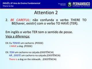 Attention 2
2. BE CAREFUL: não confunda o verbo THERE TO
BE(haver, existir) com o verbo TO HAVE (TER).
Em inglês o verbo TER tem o sentido de posse.
Veja a diferença:
EX: Eu TENHO um cachorro. (POSSE)
I HAVE a dog. (POSSE)
EX: TEM um cachorro na calçada.(EXISTÊNCIA)
HÁ , EXISTE um cachorro na calçada.(EXISTÊNCIA)
There is a dog on the sidewalk. .(EXISTÊNCIA)
INGLÊS, 6º Ano do Ensino Fundamental
There to be
 