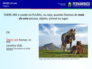 INGLÊS, 6º ano
Tópico
THERE ARE é usado no PLURAL, ou seja, quando falamos de mais
de uma pessoa, objeto, animal ou lugar.
EX:
There are horses in
the
country club.
Existem/ há cavalos no clube
country.
Imagem: Mikel Ortega / Creative Commons Attribution-Share Alike 2.0 Generic.
 