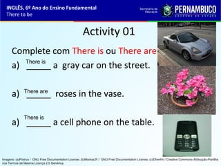 Activity 01
Complete com There is ou There are.
a) _____ a gray car on the street.
a) _____ roses in the vase.
a) _____ a cell phone on the table.
There is
There are
There is
INGLÊS, 6º Ano do Ensino Fundamental
There to be
Imagens: (a)Piotrus / GNU Free Documentation License; (b)MarisaLR / GNU Free Documentation License; (c)Efrenfm / Creative Commons Atribuição-Partilha
nos Termos da Mesma Licença 2.0 Genérica.
 