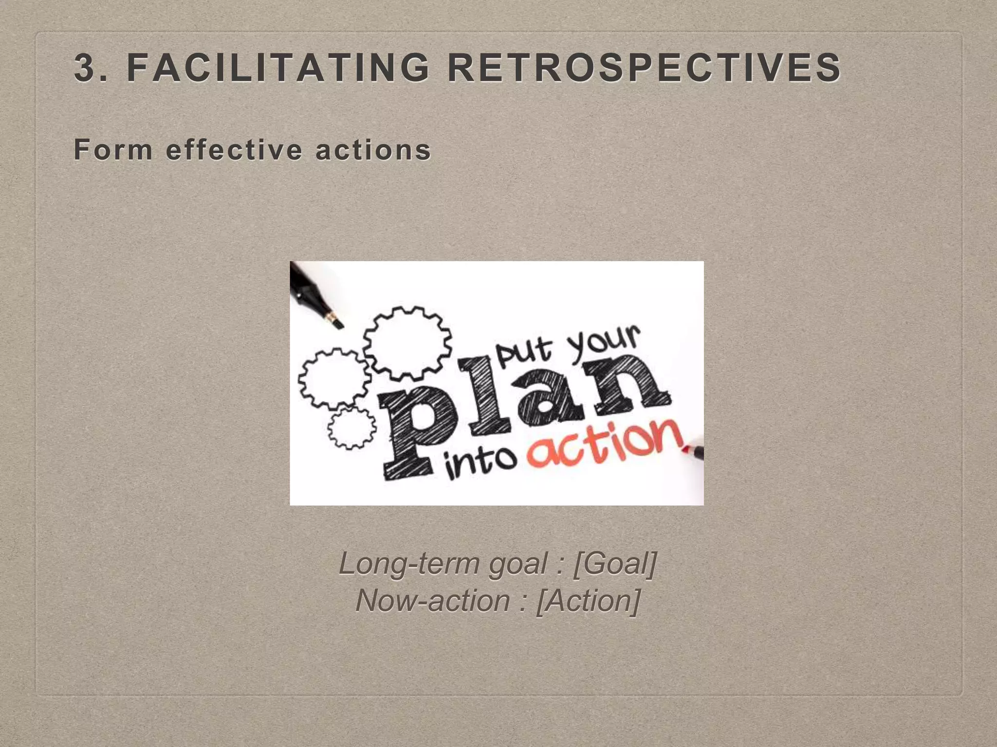 Form effective actions
Long-term goal : [Goal]
Now-action : [Action]
3. FACILITATING RETROSPECTIVES
 
