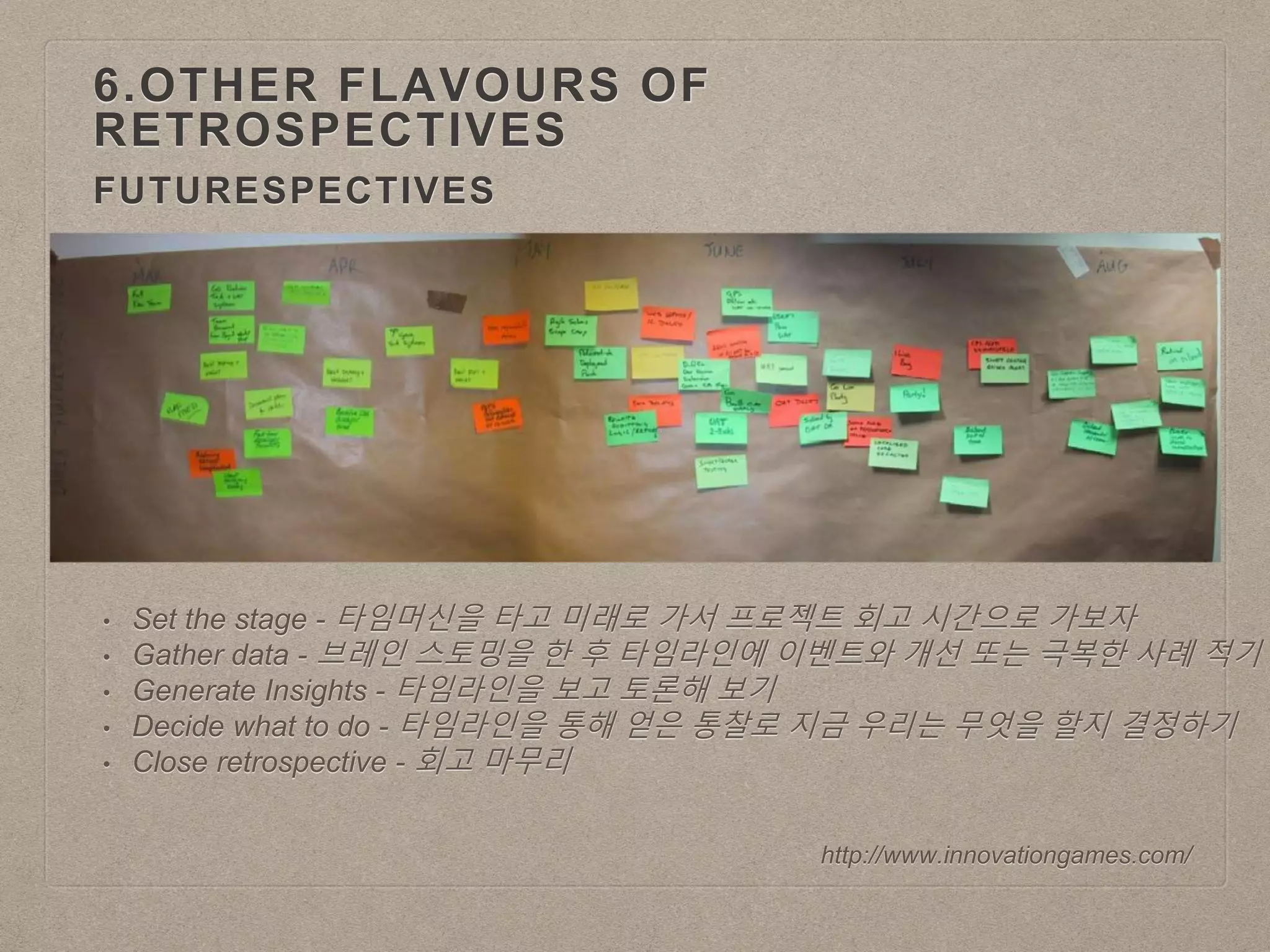 FUTURESPECTIVES
6.OTHER FLAVOURS OF
RETROSPECTIVES
http://www.innovationgames.com/
• Set the stage - 타임머신을 타고 미래로 가서 프로젝트 회고 시간으로 가보자
• Gather data - 브레인 스토밍을 한 후 타임라인에 이벤트와 개선 또는 극복한 사례 적기
• Generate Insights - 타임라인을 보고 토론해 보기
• Decide what to do - 타임라인을 통해 얻은 통찰로 지금 우리는 무엇을 할지 결정하기
• Close retrospective - 회고 마무리
 