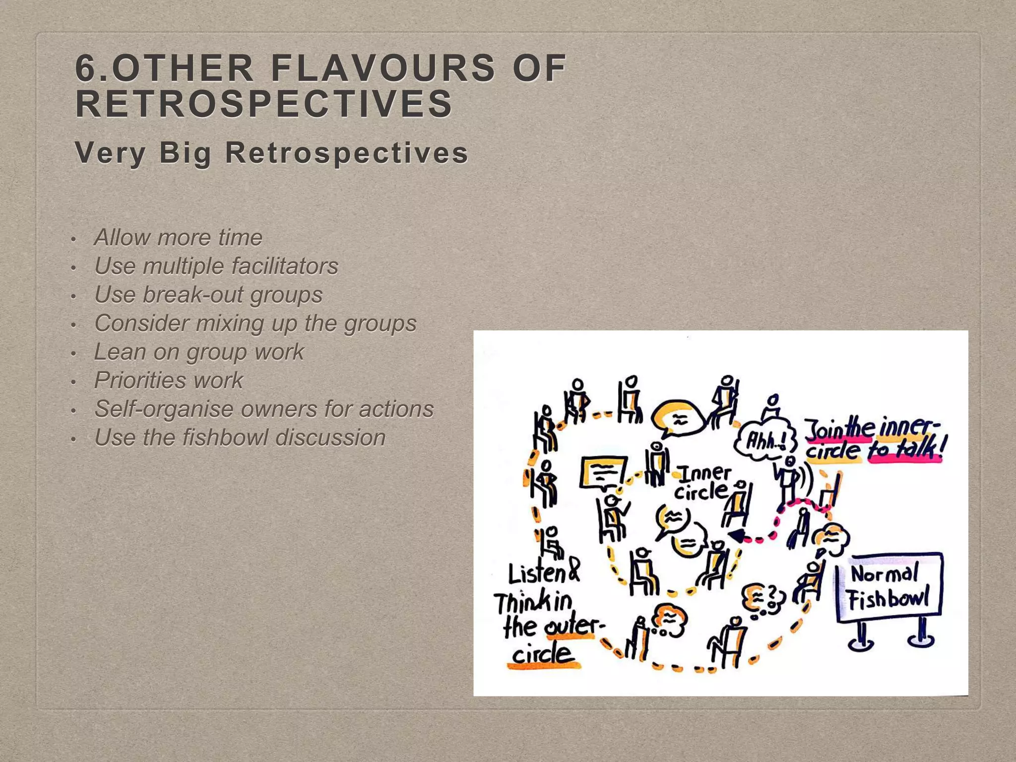 Very Big Retrospectives
6.OTHER FLAVOURS OF
RETROSPECTIVES
• Allow more time
• Use multiple facilitators
• Use break-out groups
• Consider mixing up the groups
• Lean on group work
• Priorities work
• Self-organise owners for actions
• Use the fishbowl discussion
 