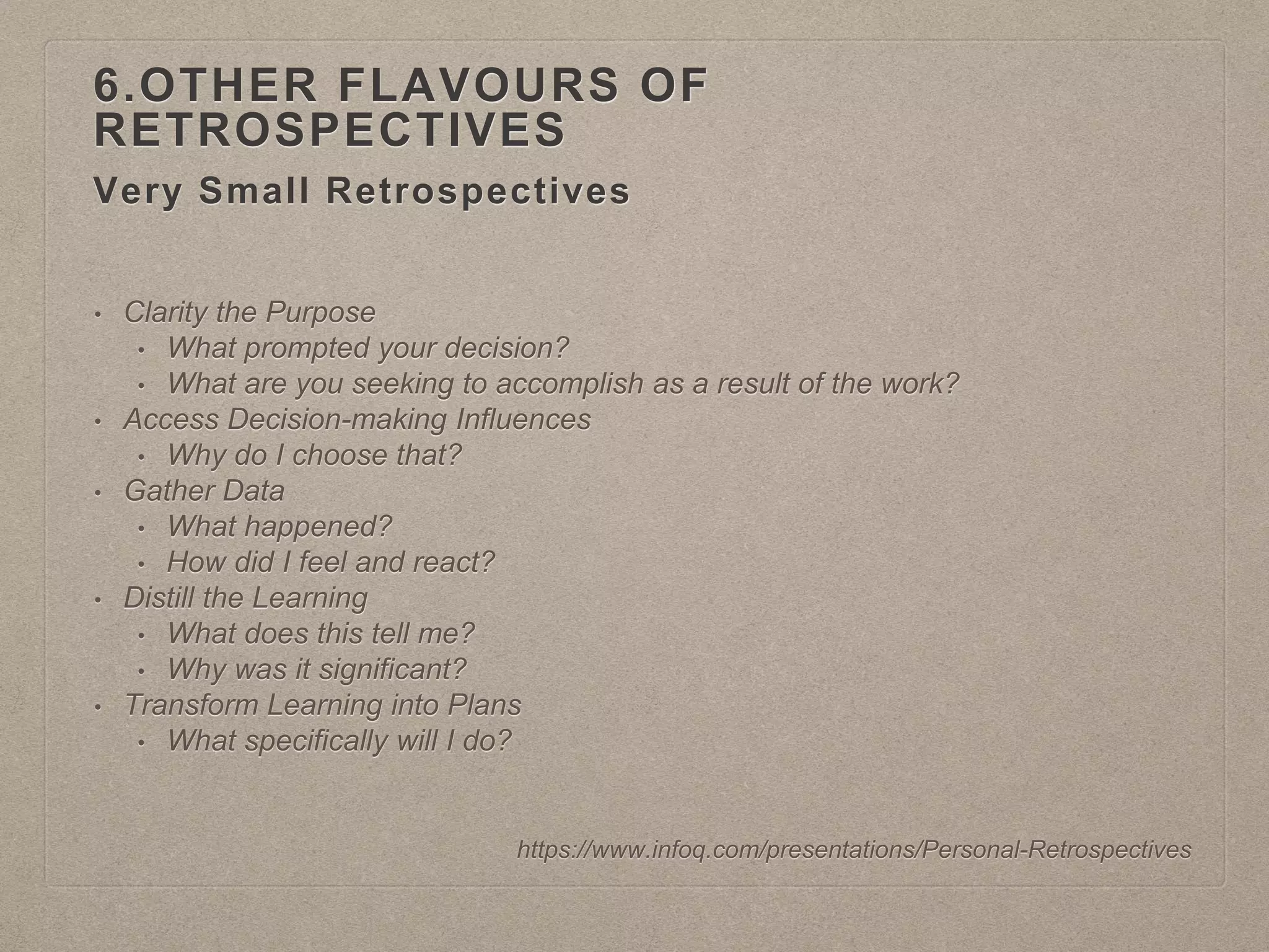 Very Small Retrospectives
6.OTHER FLAVOURS OF
RETROSPECTIVES
https://www.infoq.com/presentations/Personal-Retrospectives
• Clarity the Purpose
• What prompted your decision?
• What are you seeking to accomplish as a result of the work?
• Access Decision-making Influences
• Why do I choose that?
• Gather Data
• What happened?
• How did I feel and react?
• Distill the Learning
• What does this tell me?
• Why was it significant?
• Transform Learning into Plans
• What specifically will I do?
 