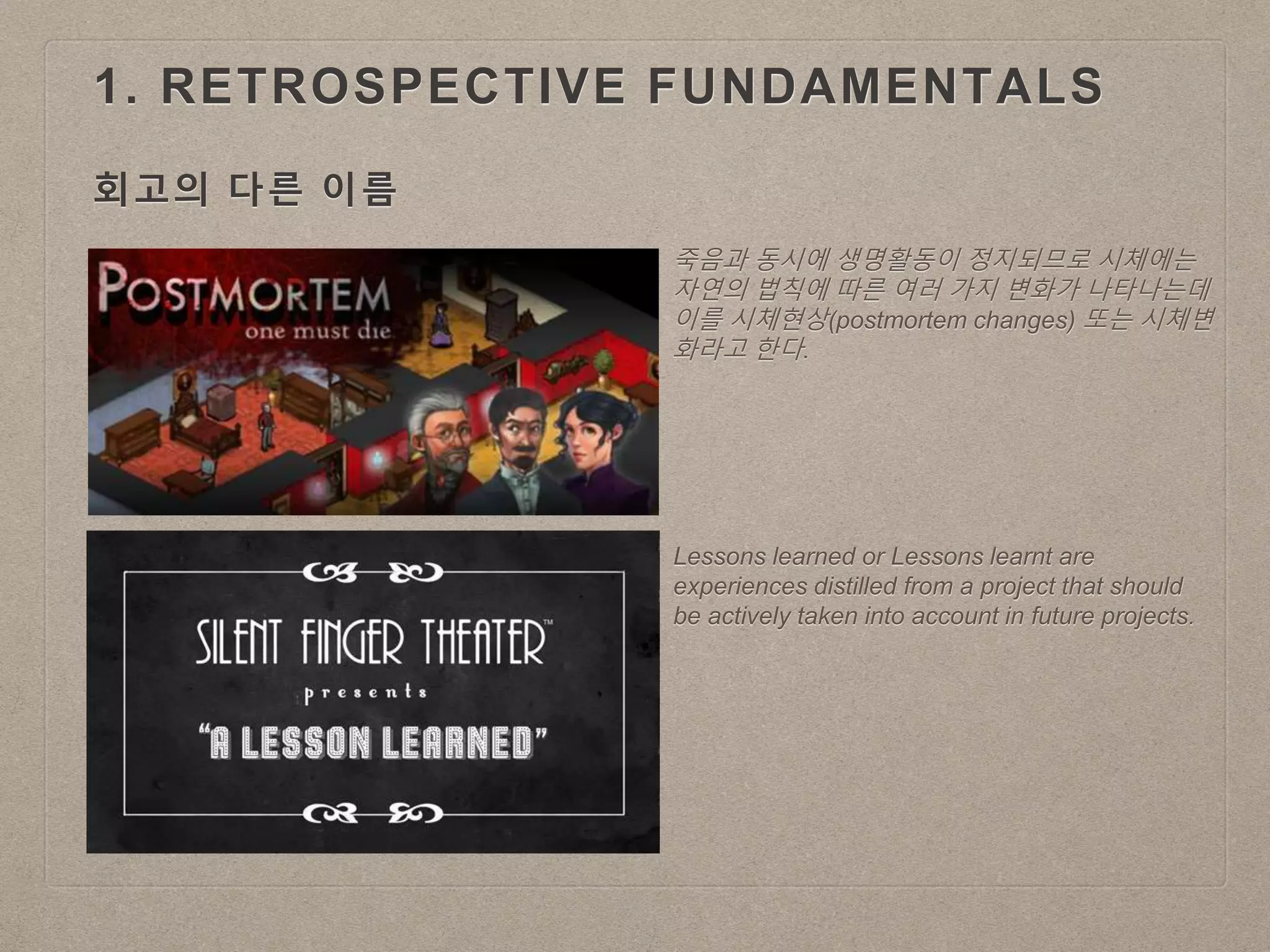 1. RETROSPECTIVE FUNDAMENTALS
회고의 다른 이름
죽음과 동시에 생명활동이 정지되므로 시체에는
자연의 법칙에 따른 여러 가지 변화가 나타나는데
이를 시체현상(postmortem changes) 또는 시체변
화라고 한다.
Lessons learned or Lessons learnt are
experiences distilled from a project that should
be actively taken into account in future projects.
 