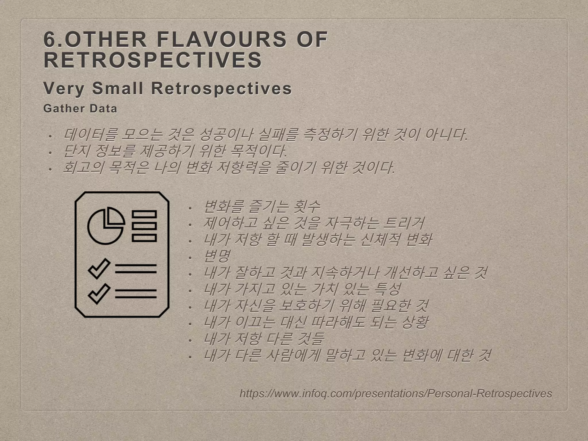 Very Small Retrospectives
6.OTHER FLAVOURS OF
RETROSPECTIVES
https://www.infoq.com/presentations/Personal-Retrospectives
Gather Data
• 데이터를 모으는 것은 성공이나 실패를 측정하기 위한 것이 아니다.
• 단지 정보를 제공하기 위한 목적이다.
• 회고의 목적은 나의 변화 저항력을 줄이기 위한 것이다.
• 변화를 즐기는 횟수
• 제어하고 싶은 것을 자극하는 트리거
• 내가 저항 할 때 발생하는 신체적 변화
• 변명
• 내가 잘하고 것과 지속하거나 개선하고 싶은 것
• 내가 가지고 있는 가치 있는 특성
• 내가 자신을 보호하기 위해 필요한 것
• 내가 이끄는 대신 따라해도 되는 상황
• 내가 저항 다른 것들
• 내가 다른 사람에게 말하고 있는 변화에 대한 것
 