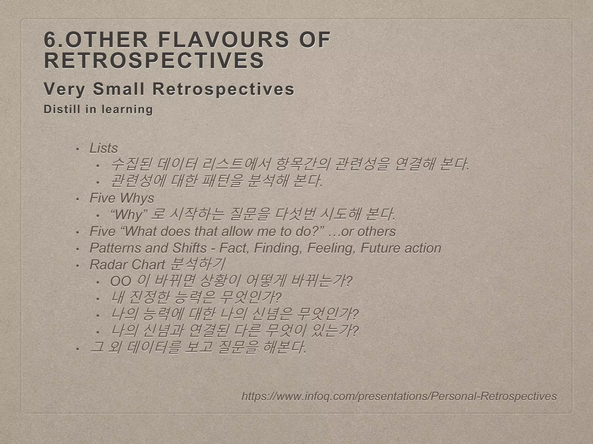 Very Small Retrospectives
6.OTHER FLAVOURS OF
RETROSPECTIVES
https://www.infoq.com/presentations/Personal-Retrospectives
Distill in learning
• Lists
• 수집된 데이터 리스트에서 항목간의 관련성을 연결해 본다.
• 관련성에 대한 패턴을 분석해 본다.
• Five Whys
• “Why” 로 시작하는 질문을 다섯번 시도해 본다.
• Five “What does that allow me to do?” …or others
• Patterns and Shifts - Fact, Finding, Feeling, Future action
• Radar Chart 분석하기
• OO 이 바뀌면 상황이 어떻게 바뀌는가?
• 내 진정한 능력은 무엇인가?
• 나의 능력에 대한 나의 신념은 무엇인가?
• 나의 신념과 연결된 다른 무엇이 있는가?
• 그 외 데이터를 보고 질문을 해본다.
 