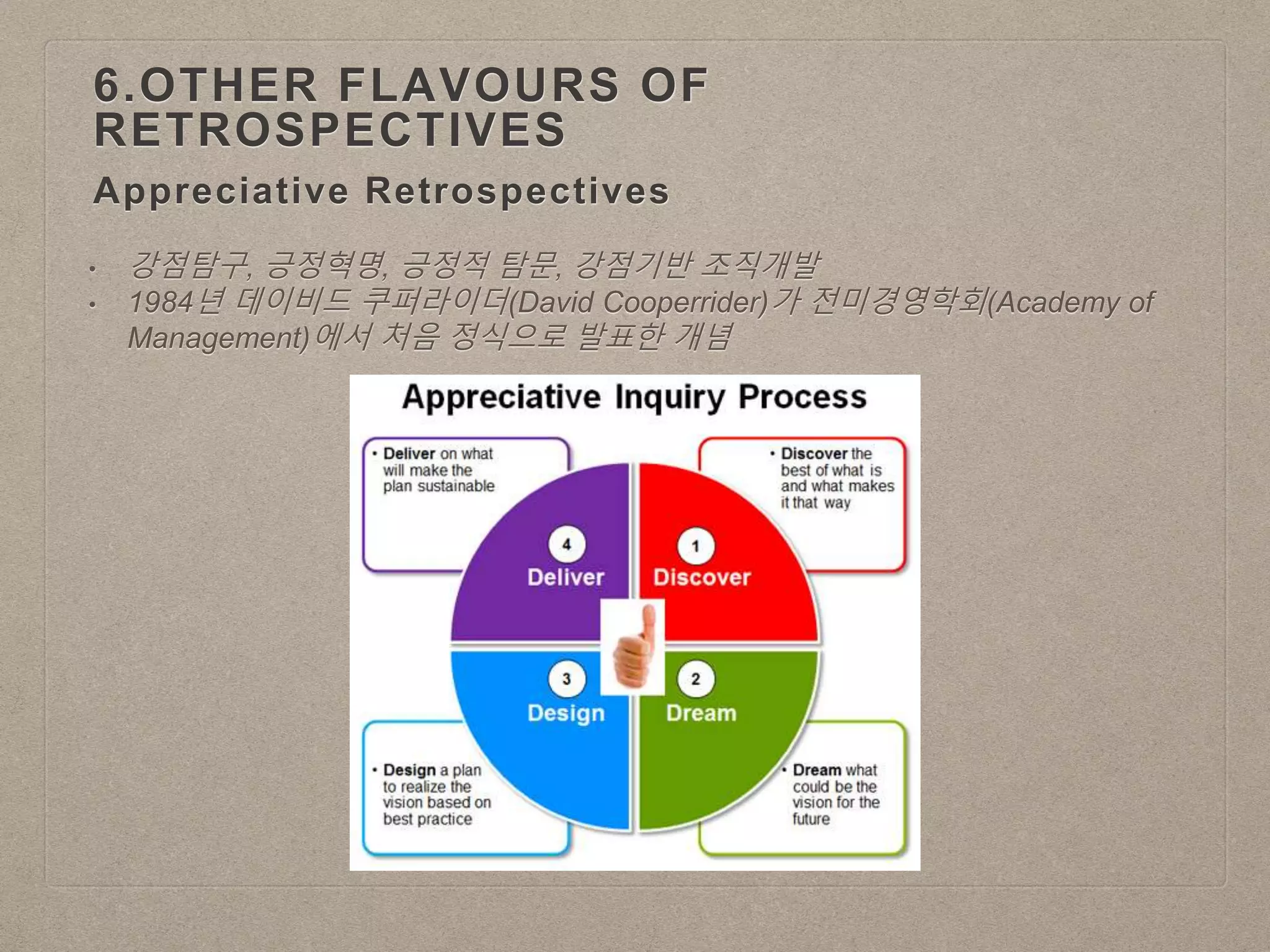 Appreciative Retrospectives
6.OTHER FLAVOURS OF
RETROSPECTIVES
• 강점탐구, 긍정혁명, 긍정적 탐문, 강점기반 조직개발
• 1984년 데이비드 쿠퍼라이더(David Cooperrider)가 전미경영학회(Academy of
Management)에서 처음 정식으로 발표한 개념
 