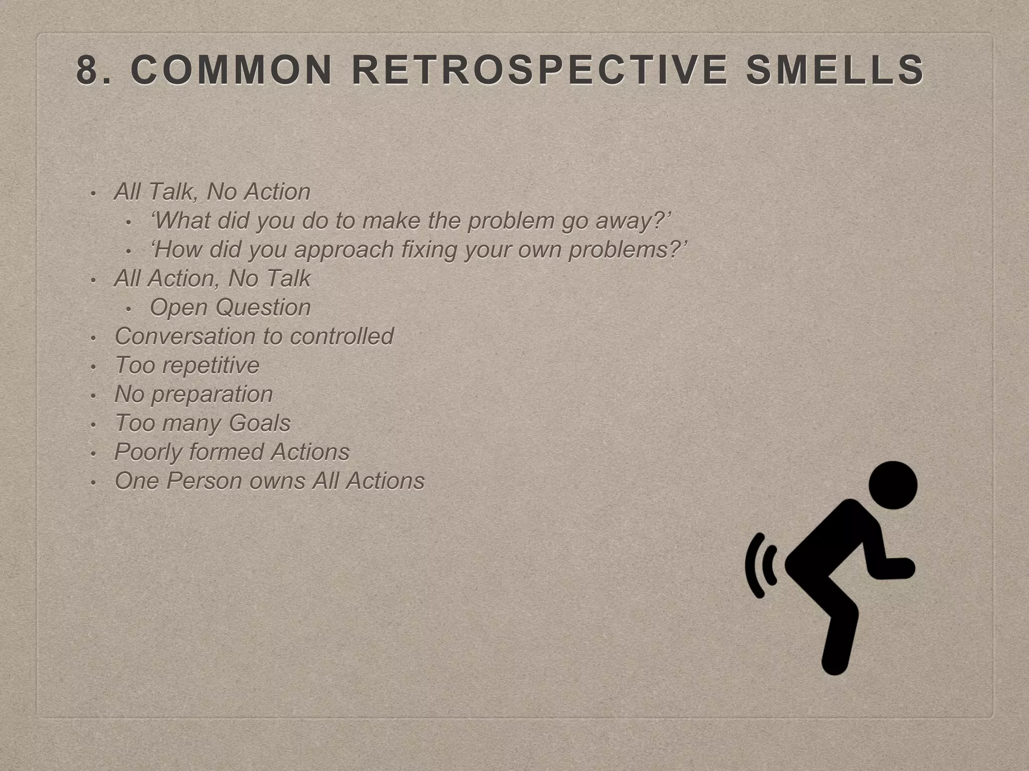 8. COMMON RETROSPECTIVE SMELLS
• All Talk, No Action
• ‘What did you do to make the problem go away?’
• ‘How did you approach fixing your own problems?’
• All Action, No Talk
• Open Question
• Conversation to controlled
• Too repetitive
• No preparation
• Too many Goals
• Poorly formed Actions
• One Person owns All Actions
 